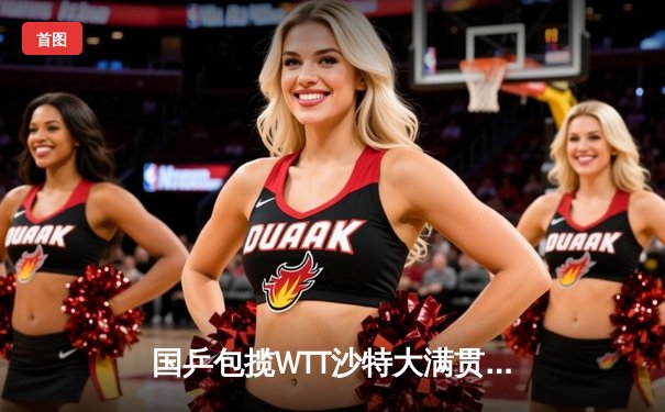 国乒包揽WTT沙特大满贯五冠 王楚钦双线登顶创历史