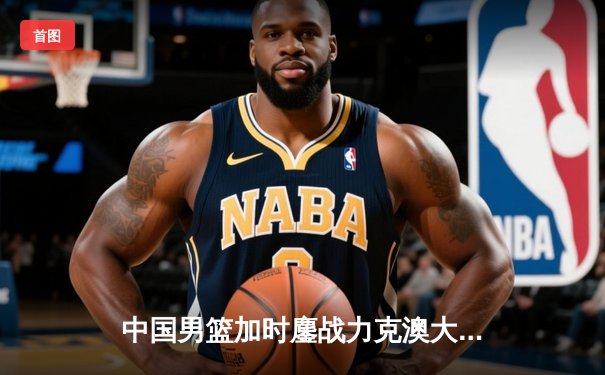 中国男篮加时鏖战力克澳大利亚，周琦28分15篮板统治内线