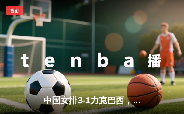 中国女排3-1力克巴西，张常宁砍28分率队迎世联赛开门红