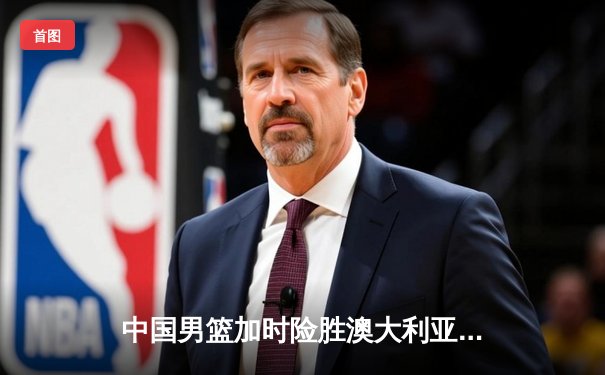 中国男篮加时险胜澳大利亚，周琦28+15统治内线，徐杰关键三分救主