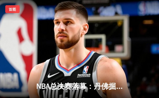 NBA总决赛落幕：丹佛掘金4-1夺队史首冠，约基奇全票当选FMVP