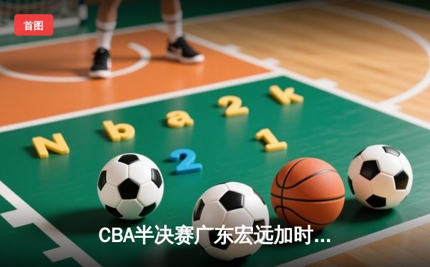 CBA半决赛广东宏远加时险胜辽宁本钢，胡明轩砍下35分创生涯新高