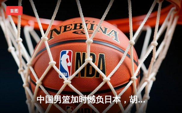 中国男篮加时憾负日本，胡金秋空砍23+13难救主